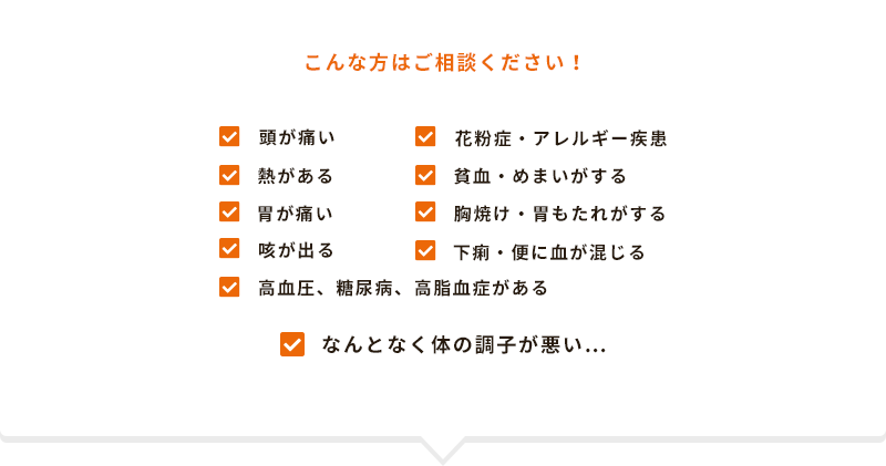 こんな方はご相談ください！頭が痛い、花粉症・アレルギー疾患、熱がある、貧血・めまいがする、胃が痛い、胸焼け・胃もたれがする、咳が出る、下痢・便に血が混じる、高血圧、糖尿病、高脂血症がある、なんとなく体の調子が悪い