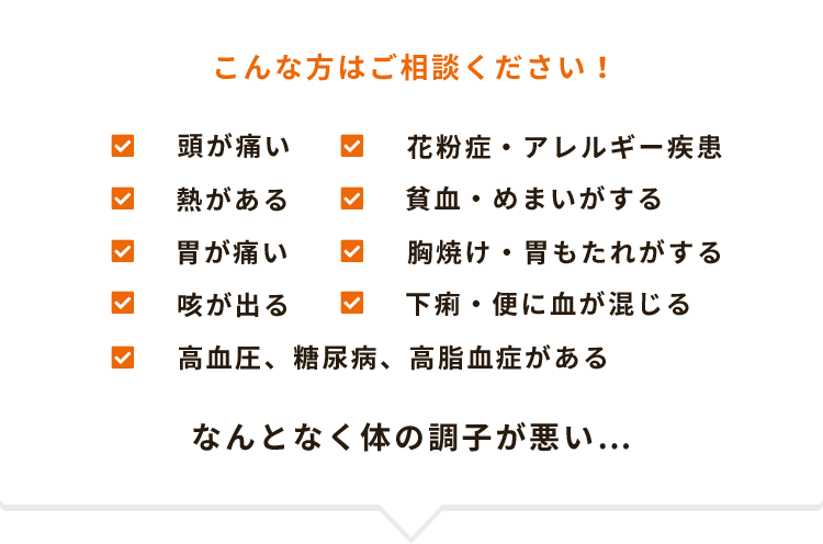 こんな方はご相談ください！頭が痛い、花粉症・アレルギー疾患、熱がある、貧血・めまいがする、胃が痛い、胸焼け・胃もたれがする、咳が出る、下痢・便に血が混じる、高血圧、糖尿病、高脂血症がある、なんとなく体の調子が悪い